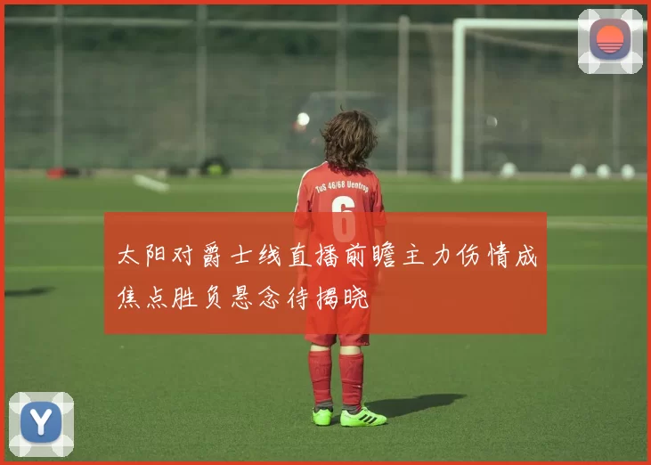 太阳对爵士线直播前瞻主力伤情成焦点胜负悬念待揭晓