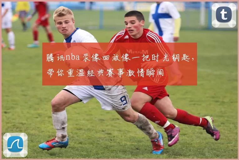 腾讯nba录像回放像一把时光钥匙，带你重温经典赛事激情瞬间