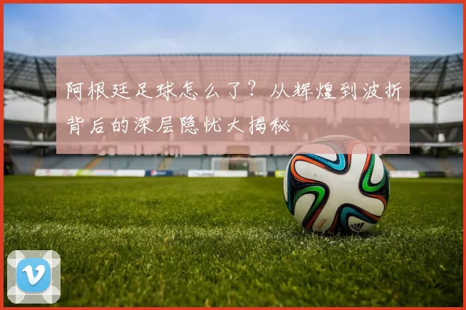 阿根廷足球怎么了?从辉煌到波折背后的深层隐忧大揭秘