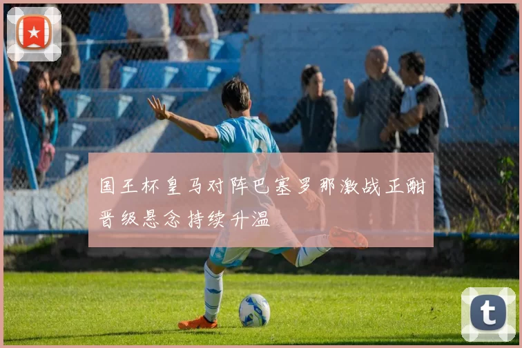 国王杯皇马对阵巴塞罗那激战正酣晋级悬念持续升温