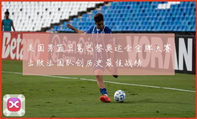 美国男篮卫冕巴黎奥运会金牌决赛击败法国队创历史最佳战绩