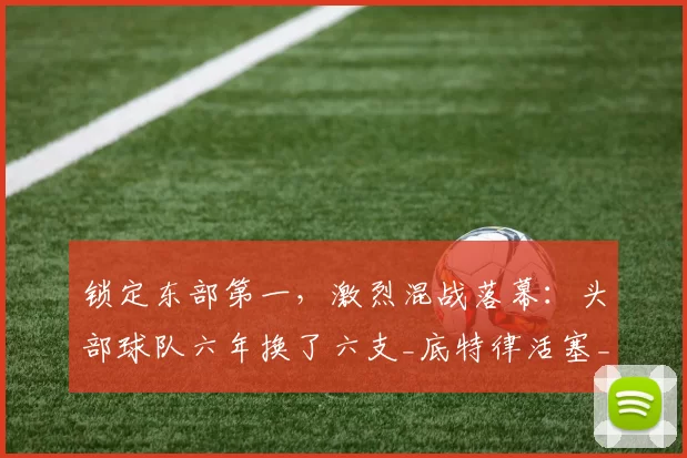 锁定东部第一，激烈混战落幕：头部球队六年换了六支_底特律活塞_实力_赛季