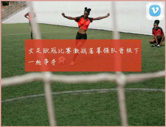 女足欧冠比赛激战落幕强队晋级下一轮争夺