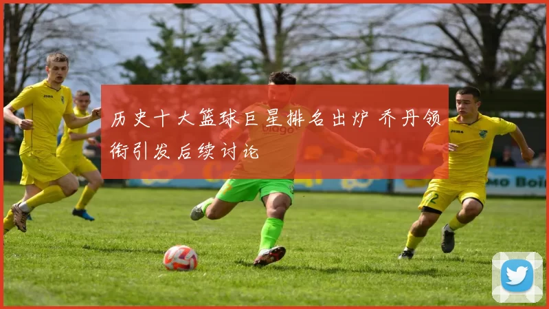 历史十大篮球巨星排名出炉 乔丹领衔引发后续讨论