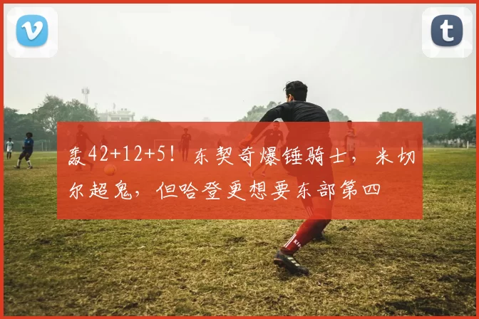 轰42+12+5！东契奇爆锤骑士，米切尔超鬼，但哈登更想要东部第四