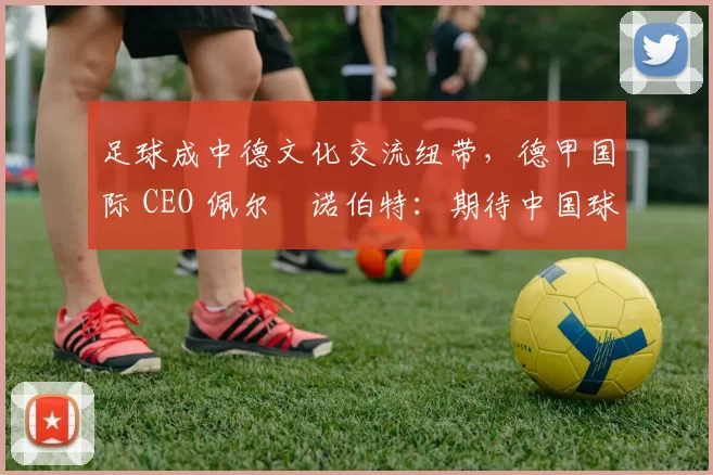 足球成中德文化交流纽带，德甲国际 CEO 佩尔・诺伯特：期待中国球员登场