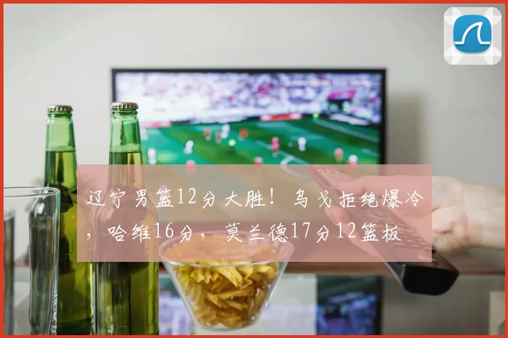 辽宁男篮12分大胜！乌戈拒绝爆冷，哈维16分，莫兰德17分12篮板