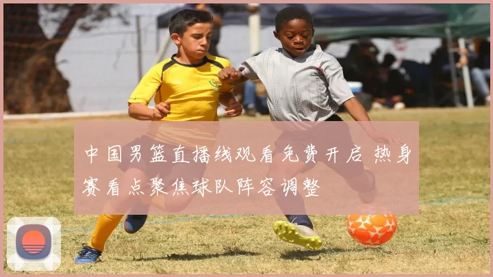 中国男篮直播线观看免费开启 热身赛看点聚焦球队阵容调整