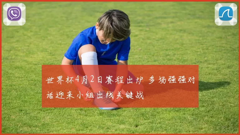 世界杯4月2日赛程出炉 多场强强对话迎来小组出线关键战