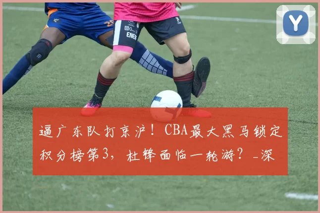 逼广东队打京沪！CBA最大黑马锁定积分榜第3，杜锋面临一轮游？_深圳队_北京首钢队_山东